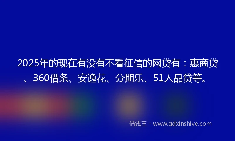 2025年的现在有没有不看征信的网贷有：惠商贷、360借条、安逸花、分期乐、51人品贷等。