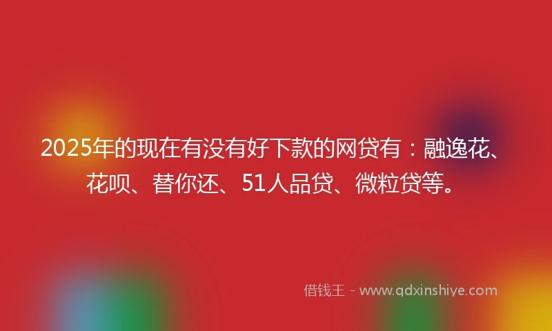 2025年的现在有没有好下款的网贷有：融逸花、花呗、替你还、51人品贷、微粒贷等。