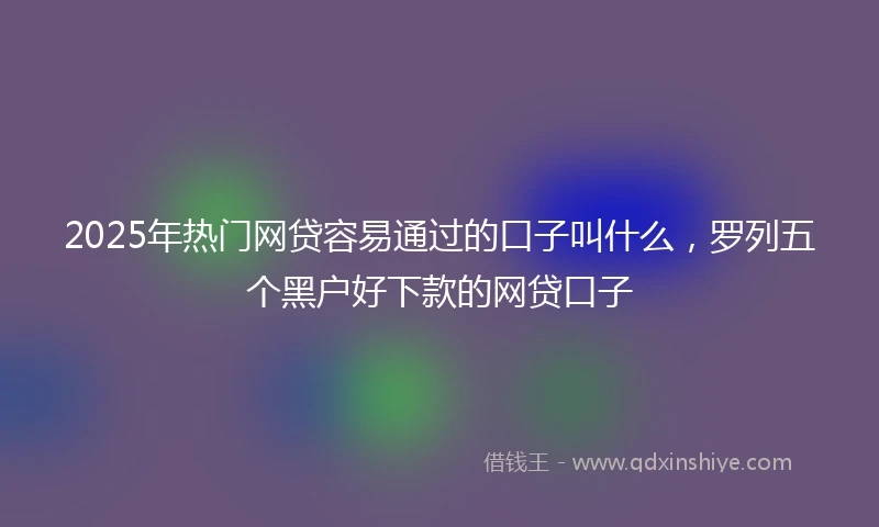 2025年热门网贷容易通过的口子叫什么，罗列五个黑户好下款的网贷口子