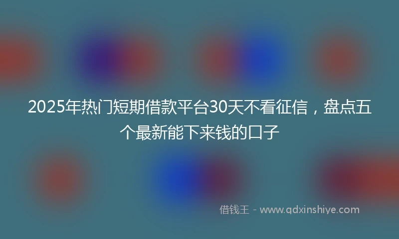 2025年热门短期借款平台30天不看征信，盘点五个最新能下来钱的口子