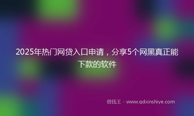 2025年热门网贷入口申请，分享5个网黑真正能下款的软件