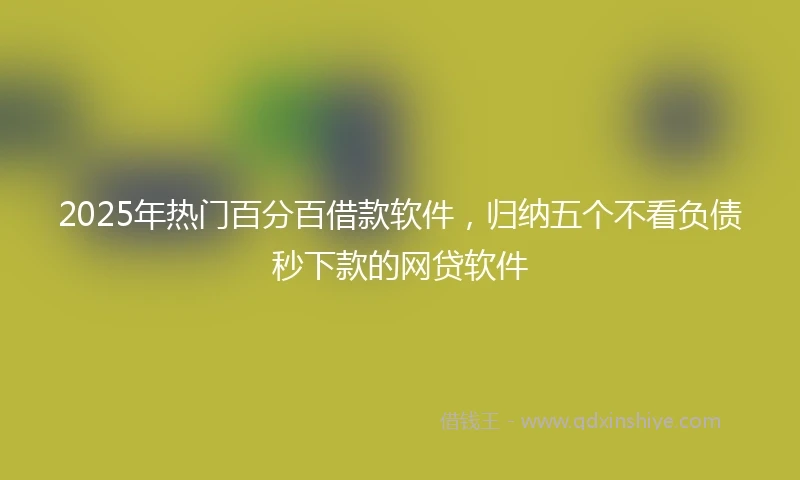 2025年热门百分百借款软件，归纳五个不看负债秒下款的网贷软件