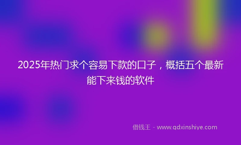 2025年热门求个容易下款的口子，概括五个最新能下来钱的软件