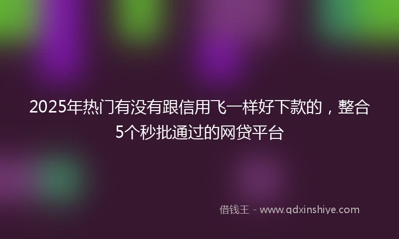 2025年热门有没有跟信用飞一样好下款的，整合5个秒批通过的网贷平台
