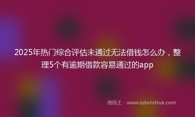 2025年热门综合评估未通过无法借钱怎么办，整理5个有逾期借款容易通过的app