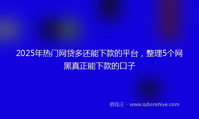 2025年热门网贷多还能下款的平台，整理5个网黑真正能下款的口子