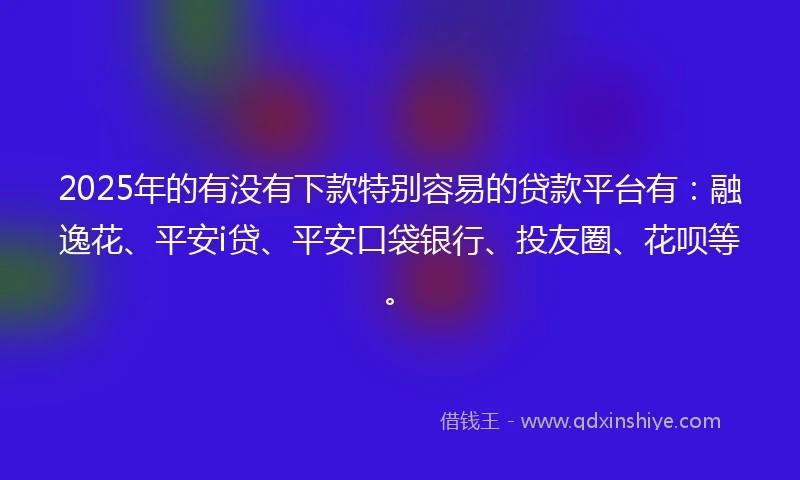 2025年的有没有下款特别容易的贷款平台有：融逸花、平安i贷、平安口袋银行、投友圈、花呗等。