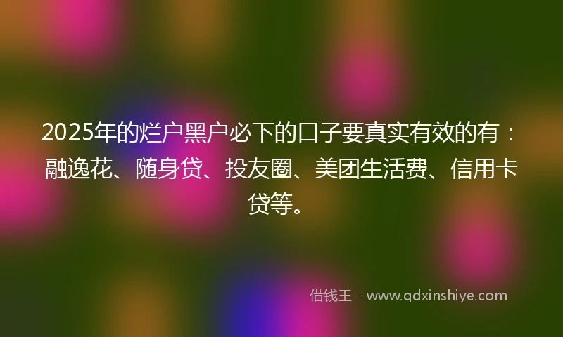 2025年的烂户黑户必下的口子要真实有效的有：融逸花、随身贷、投友圈、美团生活费、信用卡贷等。
