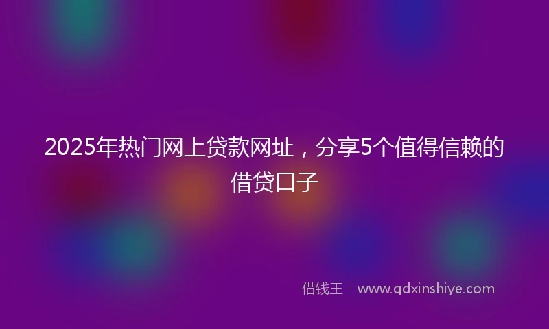 2025年热门网上贷款网址，分享5个值得信赖的借贷口子