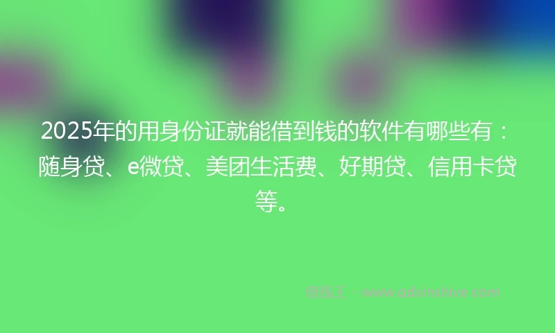 2025年的用身份证就能借到钱的软件有哪些有：随身贷、e微贷、美团生活费、好期贷、信用卡贷等。