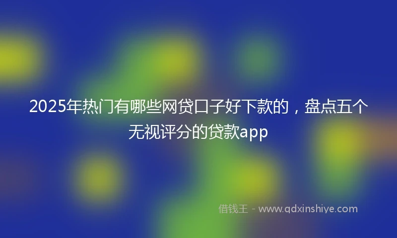 2025年热门有哪些网贷口子好下款的，盘点五个无视评分的贷款app