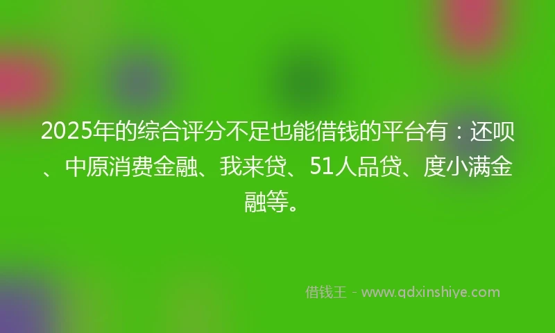 2025年的综合评分不足也能借钱的平台有：还呗、中原消费金融、我来贷、51人品贷、度小满金融等。
