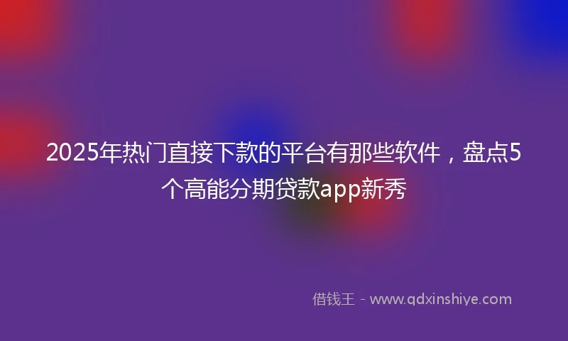 2025年热门直接下款的平台有那些软件，盘点5个高能分期贷款app新秀