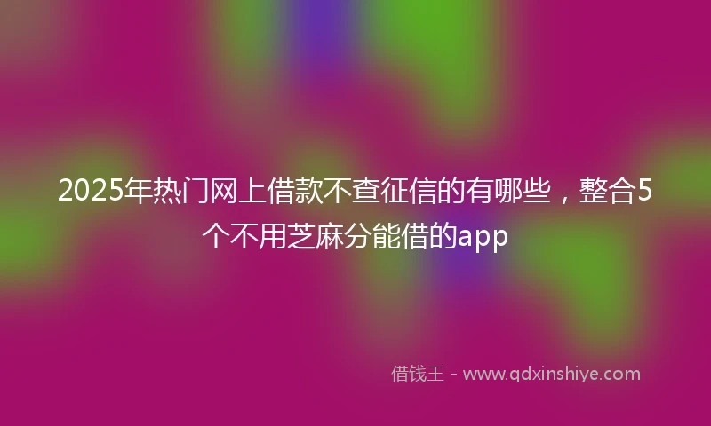 2025年热门网上借款不查征信的有哪些，整合5个不用芝麻分能借的app