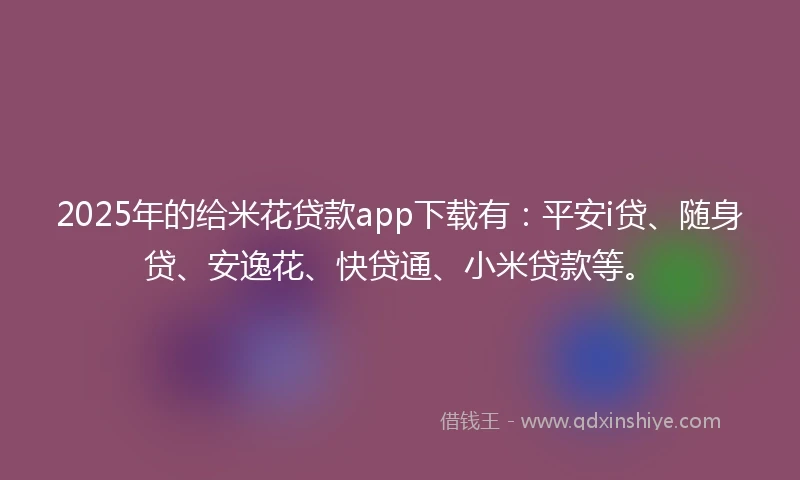 2025年的给米花贷款app下载有：平安i贷、随身贷、安逸花、快贷通、小米贷款等。