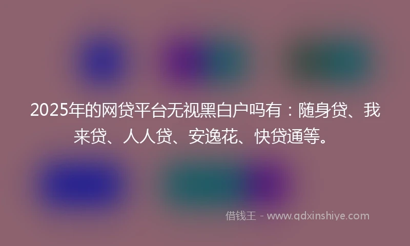 2025年的网贷平台无视黑白户吗有：随身贷、我来贷、人人贷、安逸花、快贷通等。