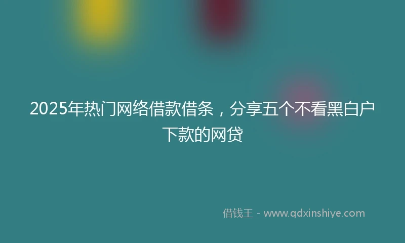 2025年热门网络借款借条，分享五个不看黑白户下款的网贷