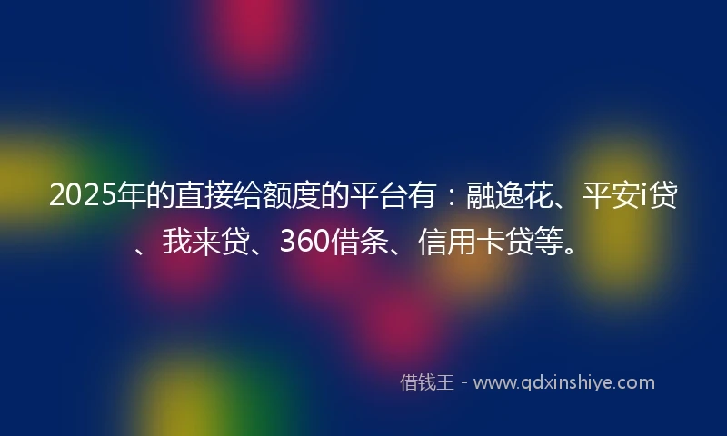 2025年的直接给额度的平台有：融逸花、平安i贷、我来贷、360借条、信用卡贷等。