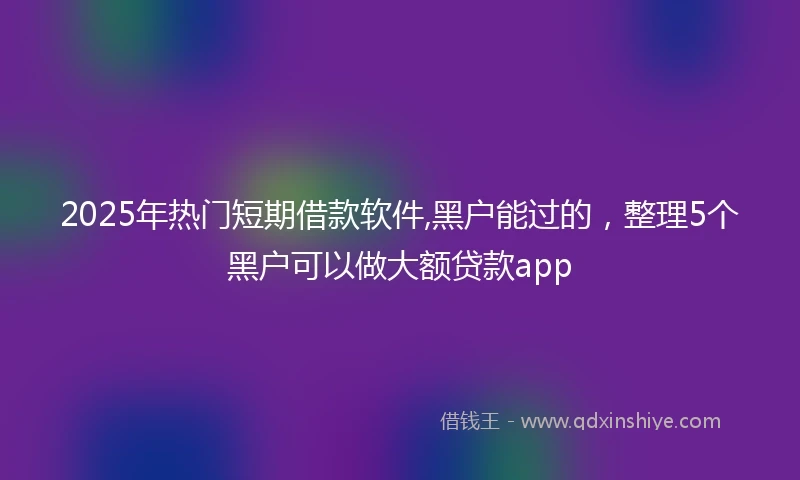 2025年热门短期借款软件,黑户能过的，整理5个黑户可以做大额贷款app