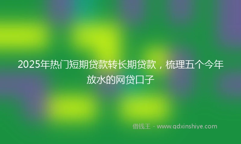 2025年热门短期贷款转长期贷款，梳理五个今年放水的网贷口子