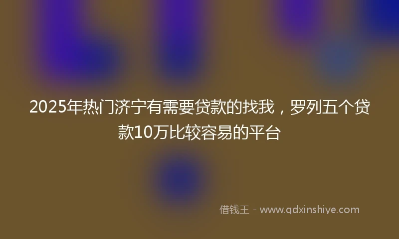 2025年热门济宁有需要贷款的找我，罗列五个贷款10万比较容易的平台