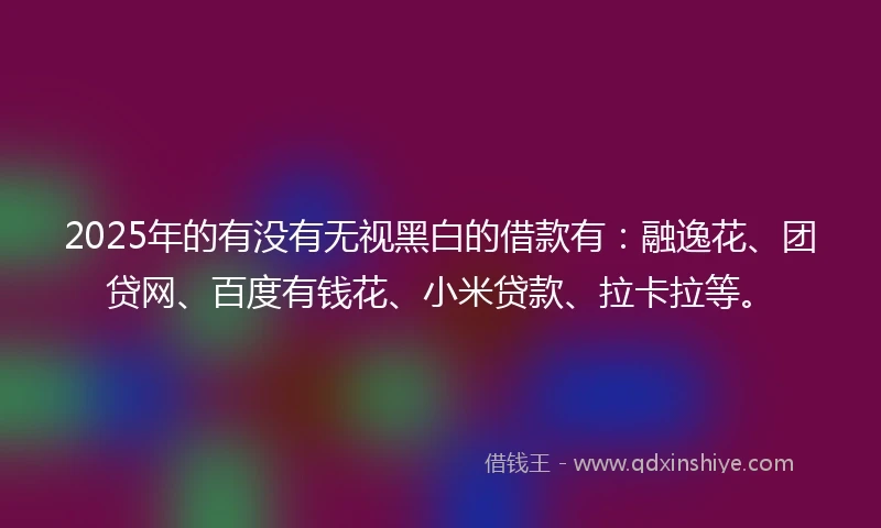 2025年的有没有无视黑白的借款有：融逸花、团贷网、百度有钱花、小米贷款、拉卡拉等。