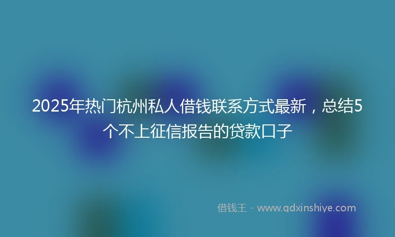 2025年热门杭州私人借钱联系方式最新，总结5个不上征信报告的贷款口子