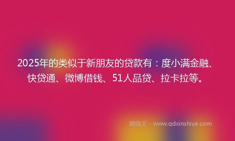 2025年的类似于新朋友的贷款有：度小满金融、快贷通、微博借钱、51人品贷、拉卡拉等。