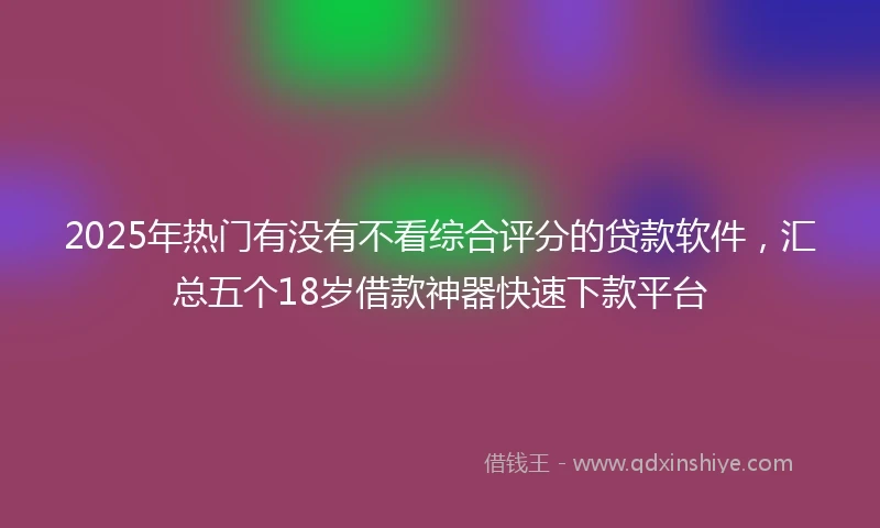 2025年热门有没有不看综合评分的贷款软件，汇总五个18岁借款神器快速下款平台