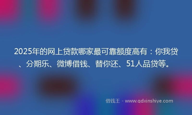 2025年的网上贷款哪家最可靠额度高有：你我贷、分期乐、微博借钱、替你还、51人品贷等。