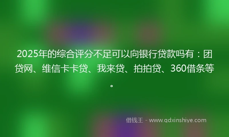 2025年的综合评分不足可以向银行贷款吗有：团贷网、维信卡卡贷、我来贷、拍拍贷、360借条等。