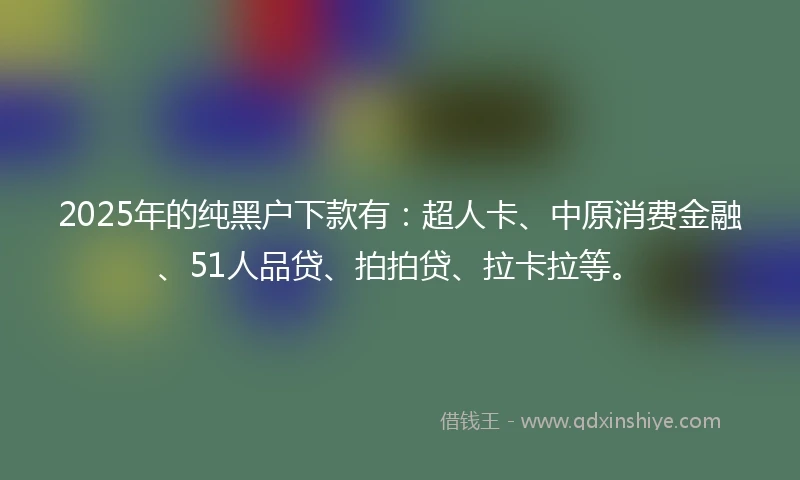 2025年的纯黑户下款有：超人卡、中原消费金融、51人品贷、拍拍贷、拉卡拉等。
