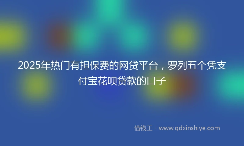 2025年热门有担保费的网贷平台，罗列五个凭支付宝花呗贷款的口子