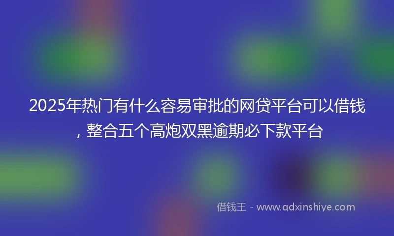2025年热门有什么容易审批的网贷平台可以借钱，整合五个高炮双黑逾期必下款平台