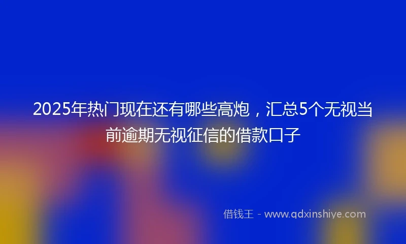 2025年热门现在还有哪些高炮，汇总5个无视当前逾期无视征信的借款口子
