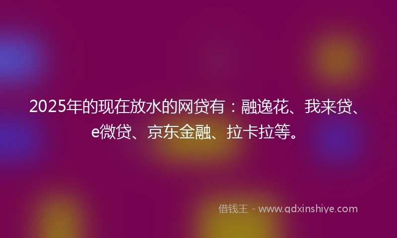 2025年的现在放水的网贷有：融逸花、我来贷、e微贷、京东金融、拉卡拉等。