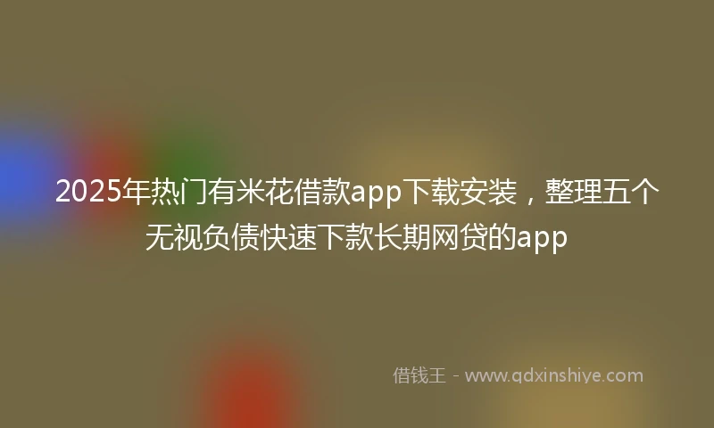 2025年热门有米花借款app下载安装，整理五个无视负债快速下款长期网贷的app