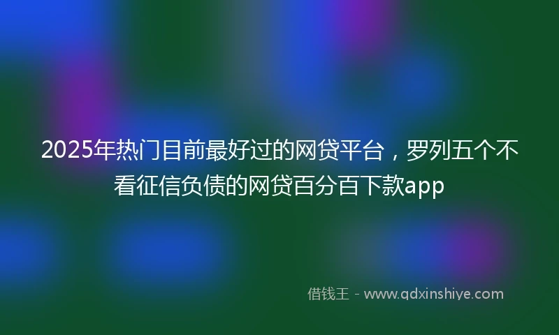 2025年热门目前最好过的网贷平台，罗列五个不看征信负债的网贷百分百下款app