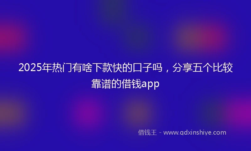 2025年热门有啥下款快的口子吗，分享五个比较靠谱的借钱app