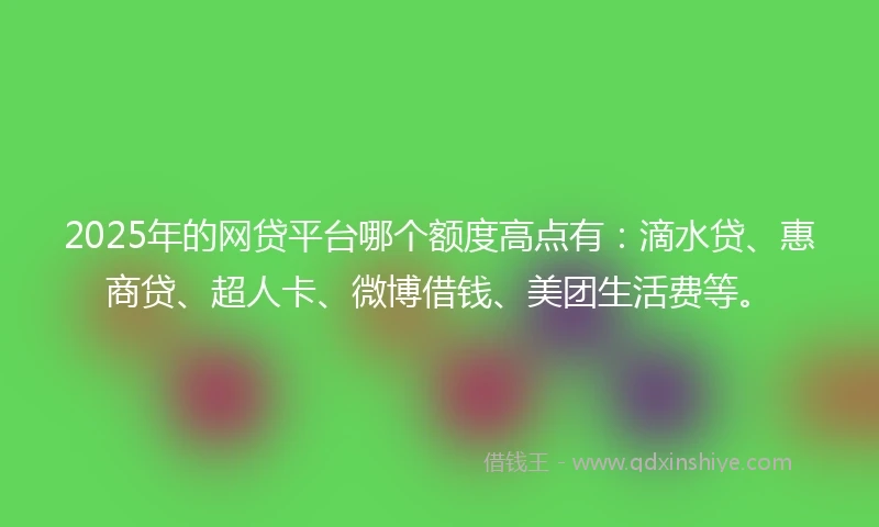 2025年的网贷平台哪个额度高点有：滴水贷、惠商贷、超人卡、微博借钱、美团生活费等。