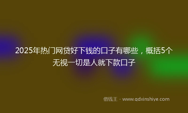 2025年热门网贷好下钱的口子有哪些，概括5个无视一切是人就下款口子