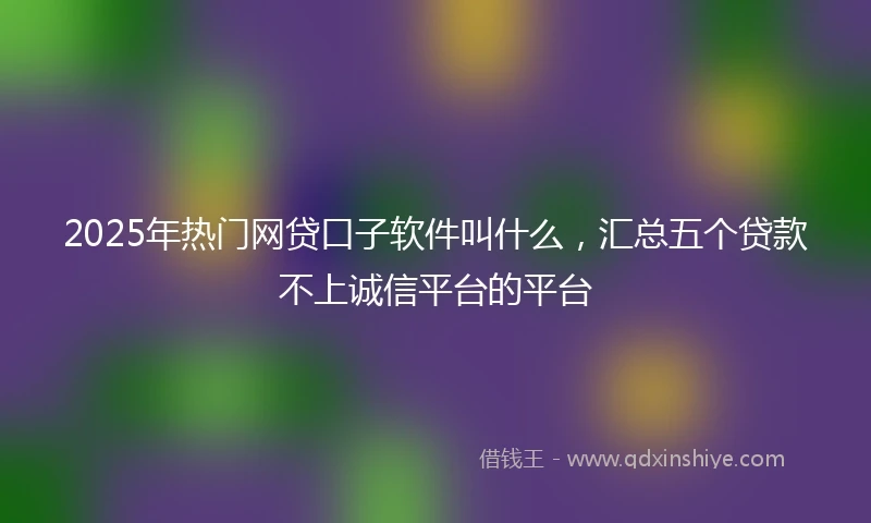 2025年热门网贷口子软件叫什么，汇总五个贷款不上诚信平台的平台