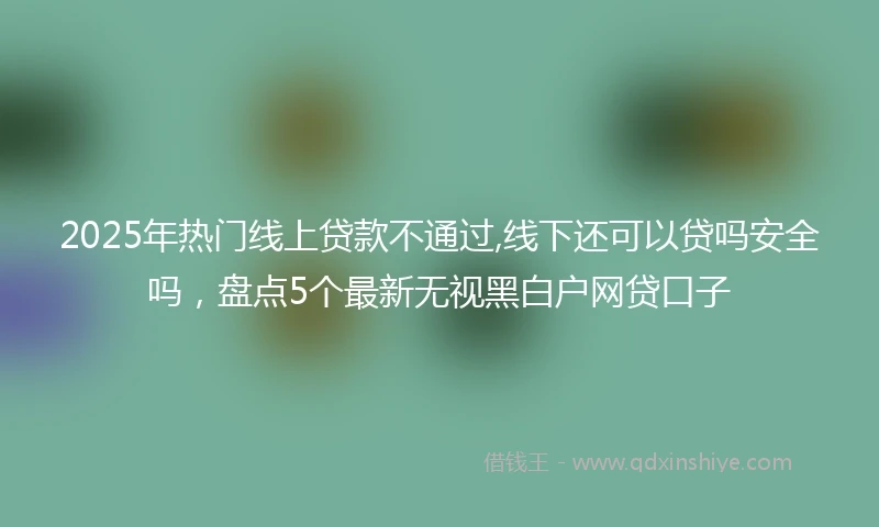 2025年热门线上贷款不通过,线下还可以贷吗安全吗，盘点5个最新无视黑白户网贷口子