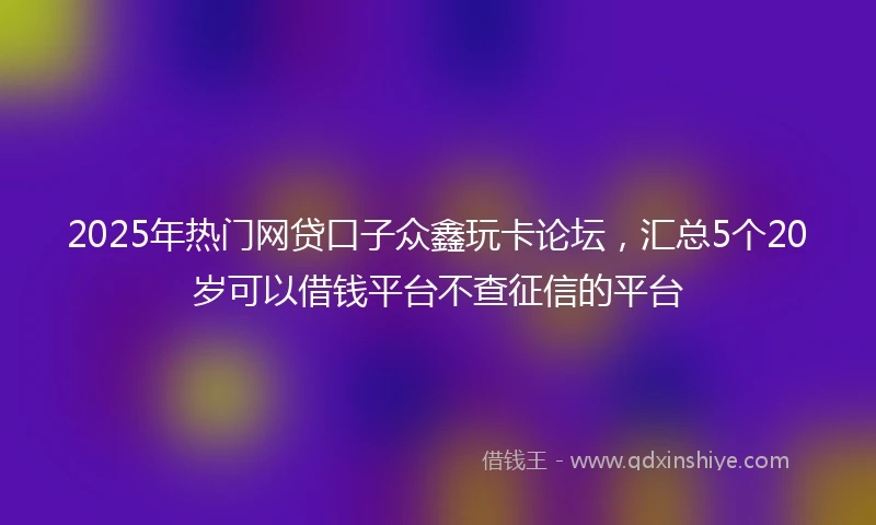 2025年热门网贷口子众鑫玩卡论坛，汇总5个20岁可以借钱平台不查征信的平台
