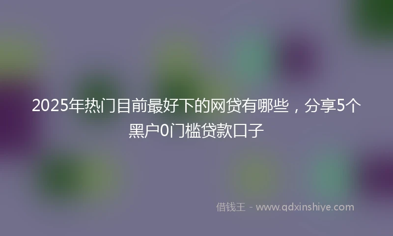 2025年热门目前最好下的网贷有哪些，分享5个黑户0门槛贷款口子