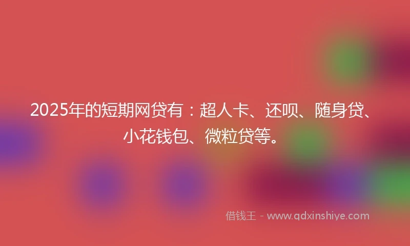 2025年的短期网贷有：超人卡、还呗、随身贷、小花钱包、微粒贷等。