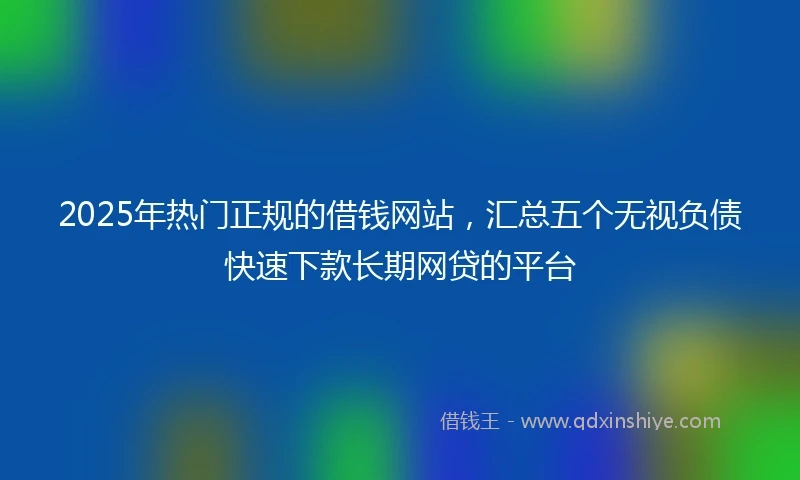 2025年热门正规的借钱网站，汇总五个无视负债快速下款长期网贷的平台