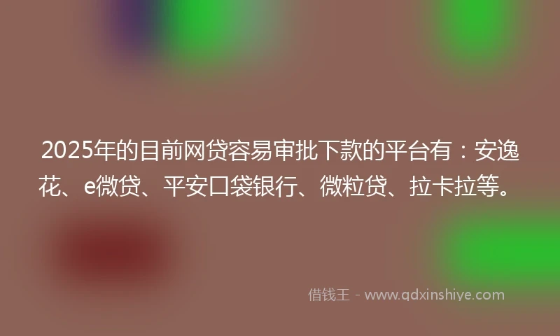 2025年的目前网贷容易审批下款的平台有：安逸花、e微贷、平安口袋银行、微粒贷、拉卡拉等。