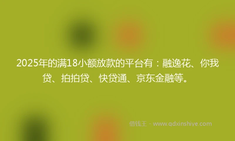 2025年的满18小额放款的平台有：融逸花、你我贷、拍拍贷、快贷通、京东金融等。