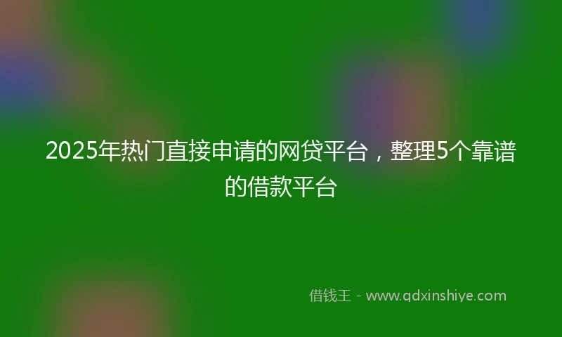 2025年热门直接申请的网贷平台，整理5个靠谱的借款平台